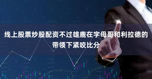 线上股票炒股配资不过雄鹿在字母哥和利拉德的带领下紧咬比分