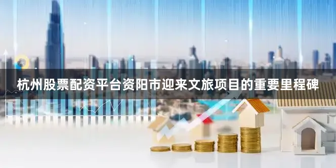 杭州股票配资平台资阳市迎来文旅项目的重要里程碑