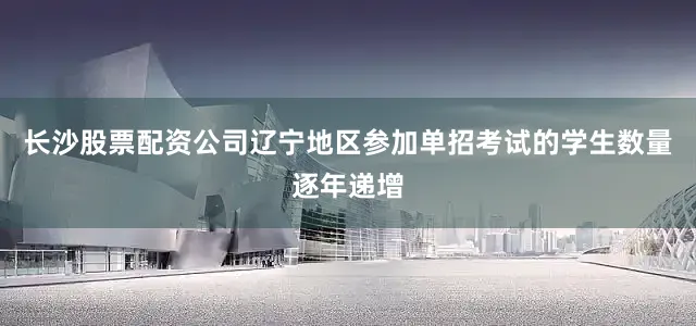 长沙股票配资公司辽宁地区参加单招考试的学生数量逐年递增