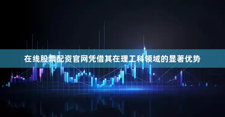 在线股票配资官网凭借其在理工科领域的显著优势