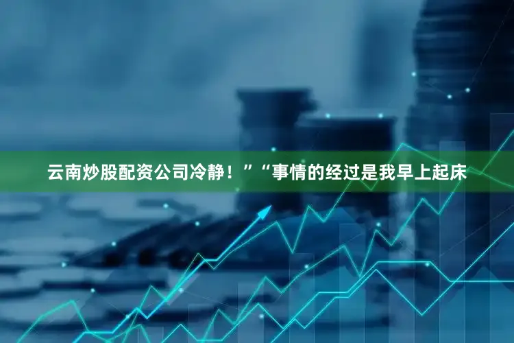 云南炒股配资公司冷静！”“事情的经过是我早上起床