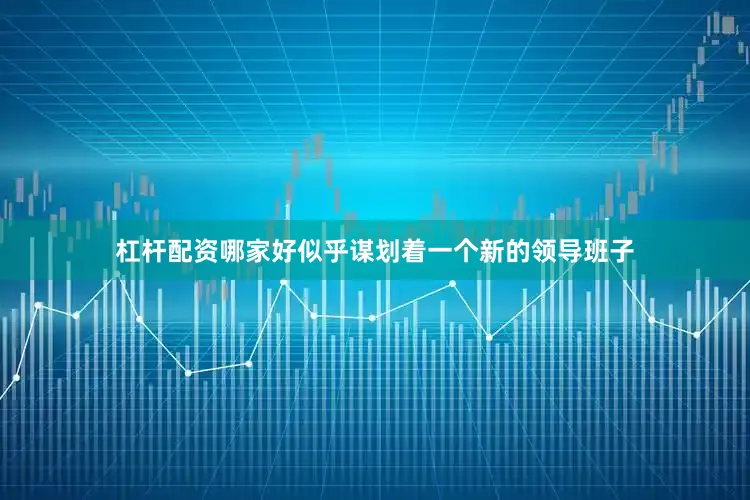 杠杆配资哪家好似乎谋划着一个新的领导班子