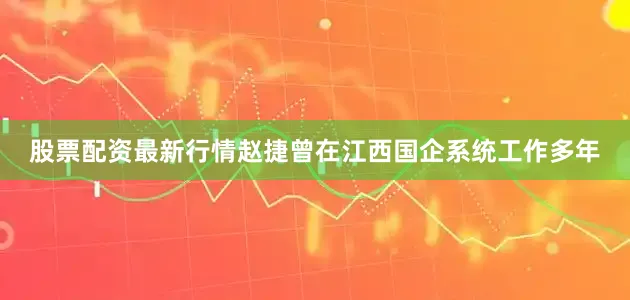 股票配资最新行情赵捷曾在江西国企系统工作多年